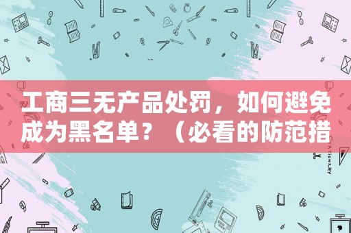 工商三無產品處罰，如何避免成為黑名單？（必看的防范措施）