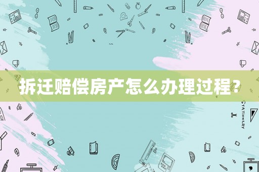 拆遷賠償房產怎么辦理過程？