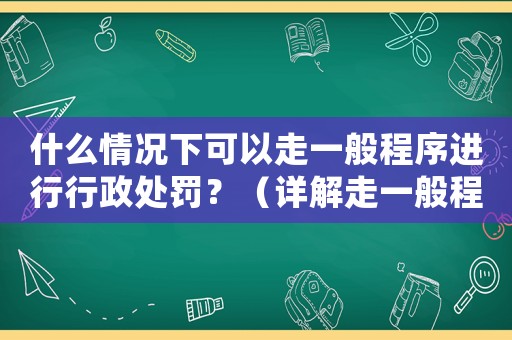 什么情況下可以走一般程序進(jìn)行行政處罰？（詳解走一般程序的條件和流程）