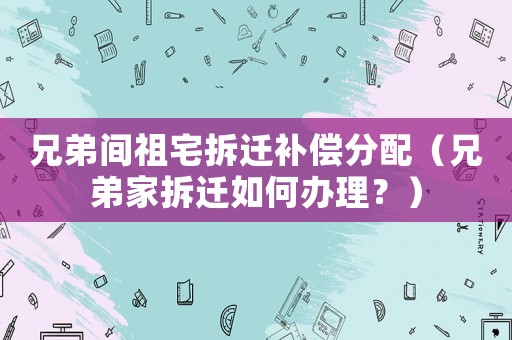 兄弟間祖宅拆遷補償分配（兄弟家拆遷如何辦理？）