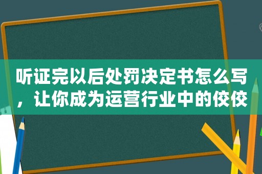 聽證完以后處罰決定書怎么寫，讓你成為運營行業中的佼佼者