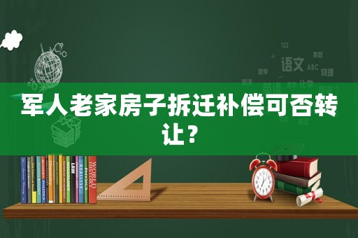 軍人老家房子拆遷補償可否轉讓？