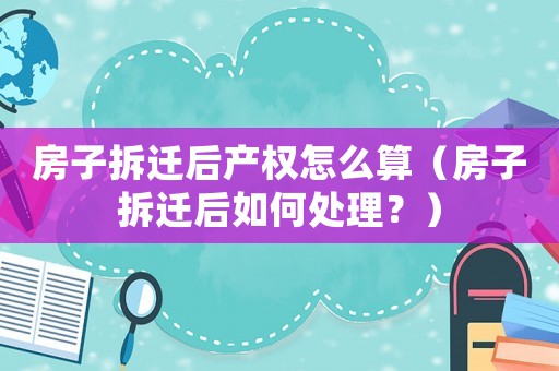 房子拆遷后產(chǎn)權(quán)怎么算（房子拆遷后如何處理？）