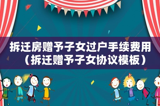 拆遷房贈予子女過戶手續(xù)費(fèi)用（拆遷贈予子女協(xié)議模板）