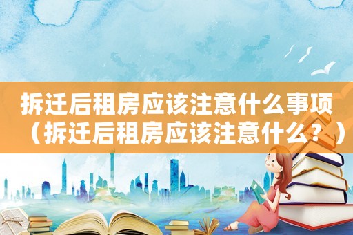 拆遷后租房應該注意什么事項（拆遷后租房應該注意什么？）