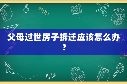 父母過世房子拆遷應(yīng)該怎么辦？