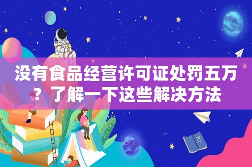 沒有食品經(jīng)營許可證處罰五萬？了解一下這些解決方法