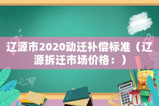 遼源市2020動遷補償標準（遼源拆遷市場價格：）