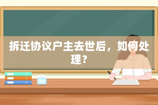拆遷協議戶主去世后，如何處理？