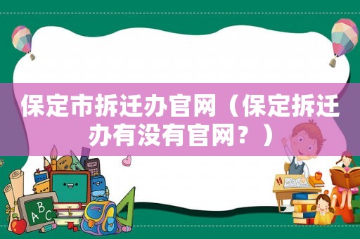 保定市拆遷辦官網（保定拆遷辦有沒有官網？）