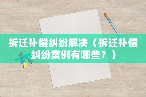 拆遷補(bǔ)償糾紛解決（拆遷補(bǔ)償糾紛案例有哪些？）