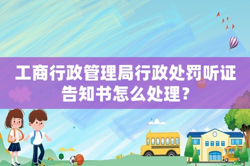 工商行政管理局行政處罰聽(tīng)證告知書(shū)怎么處理？
