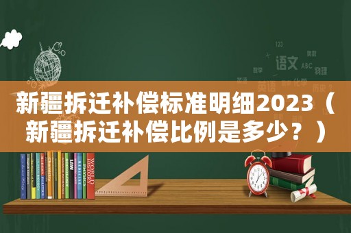 新疆拆遷補(bǔ)償標(biāo)準(zhǔn)明細(xì)2023（新疆拆遷補(bǔ)償比例是多少？）