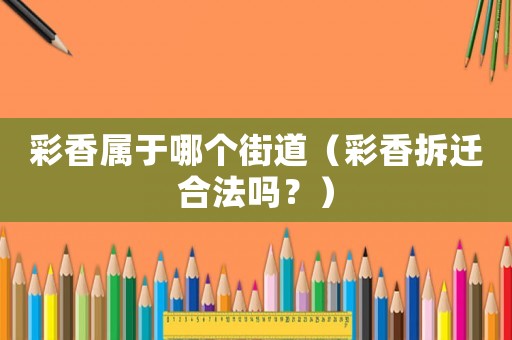 彩香屬于哪個街道（彩香拆遷合法嗎？）