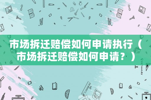 市場拆遷賠償如何申請執行（市場拆遷賠償如何申請？）