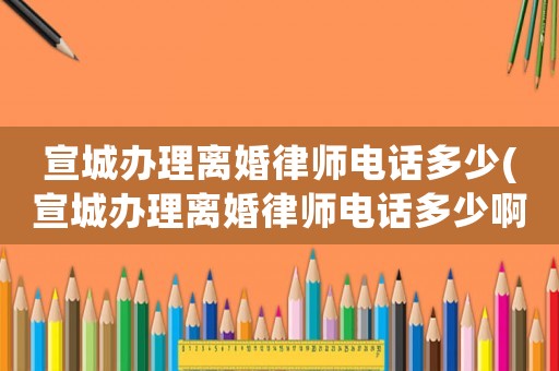 宣城辦理離婚律師電話多少(宣城辦理離婚律師電話多少啊)