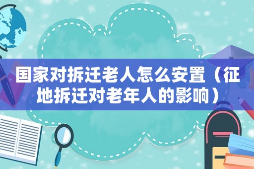 國家對拆遷老人怎么安置（征地拆遷對老年人的影響）