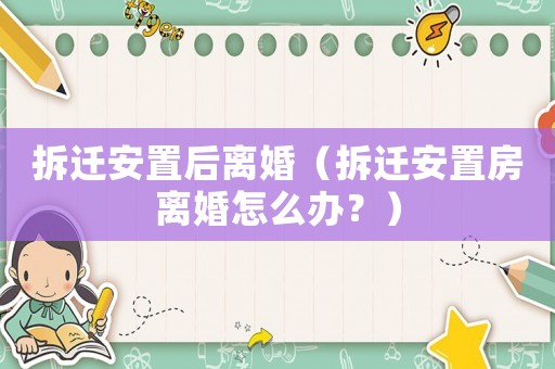 拆遷安置后離婚（拆遷安置房離婚怎么辦？）