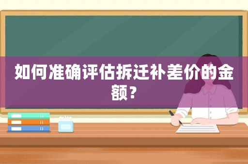 如何準(zhǔn)確評(píng)估拆遷補(bǔ)差價(jià)的金額？