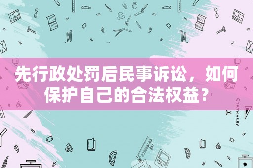 先行政處罰后民事訴訟，如何保護(hù)自己的合法權(quán)益？