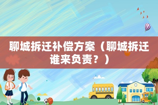 聊城拆遷補償方案（聊城拆遷誰來負責？）