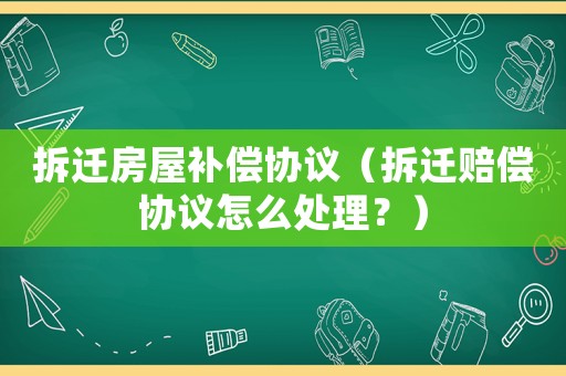 拆遷房屋補償協議（拆遷賠償協議怎么處理？）