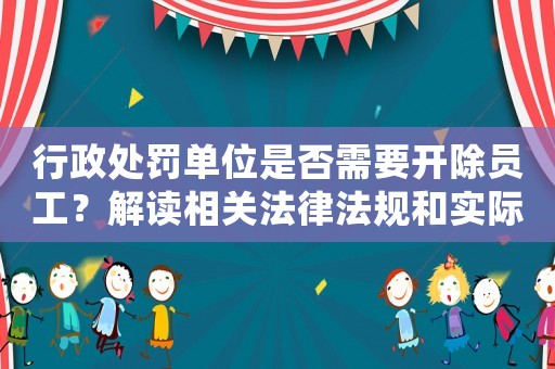 行政處罰單位是否需要開除員工？解讀相關法律法規和實際操作