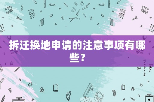 拆遷換地申請(qǐng)的注意事項(xiàng)有哪些？
