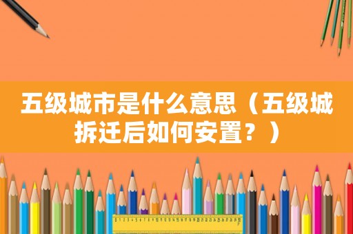 五級(jí)城市是什么意思（五級(jí)城拆遷后如何安置？）