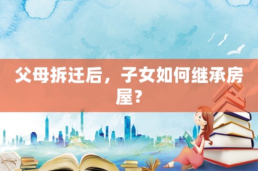 父母拆遷后，子女如何繼承房屋？