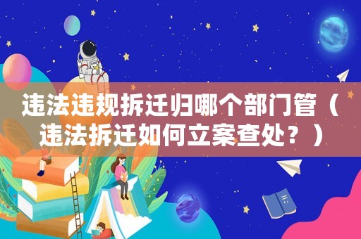 違法違規拆遷歸哪個部門管（違法拆遷如何立案查處？）