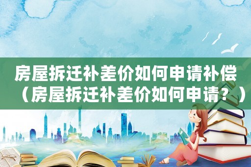 房屋拆遷補差價如何申請補償（房屋拆遷補差價如何申請？）