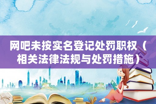 網吧未按實名登記處罰職權（相關法律法規(guī)與處罰措施）