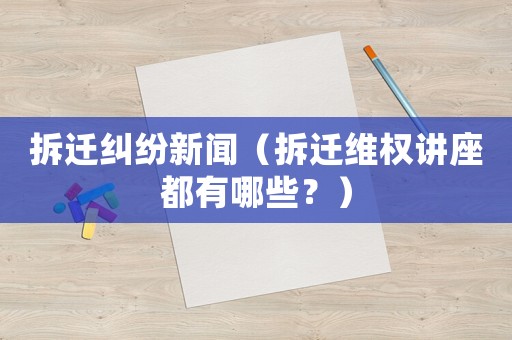 拆遷糾紛新聞（拆遷維權(quán)講座都有哪些？）