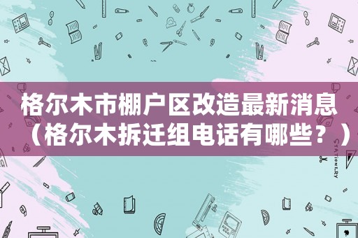 格爾木市棚戶區(qū)改造最新消息（格爾木拆遷組電話有哪些？）