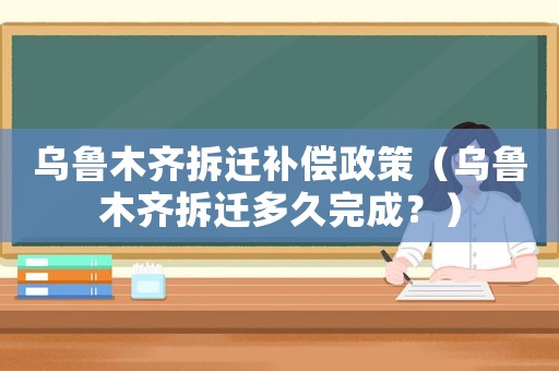 烏魯木齊拆遷補(bǔ)償政策（烏魯木齊拆遷多久完成？）