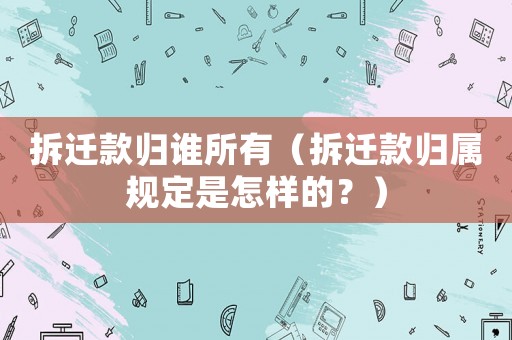 拆遷款歸誰所有（拆遷款歸屬規定是怎樣的？）