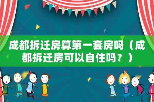 成都拆遷房算第一套房嗎（成都拆遷房可以自住嗎？）