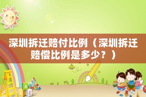 深圳拆遷賠付比例（深圳拆遷賠償比例是多少？）