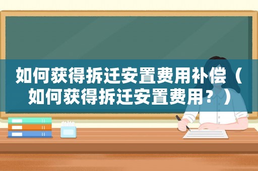 如何獲得拆遷安置費用補償（如何獲得拆遷安置費用？）