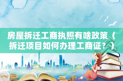 房屋拆遷工商執照有啥政策（拆遷項目如何辦理工商證？）