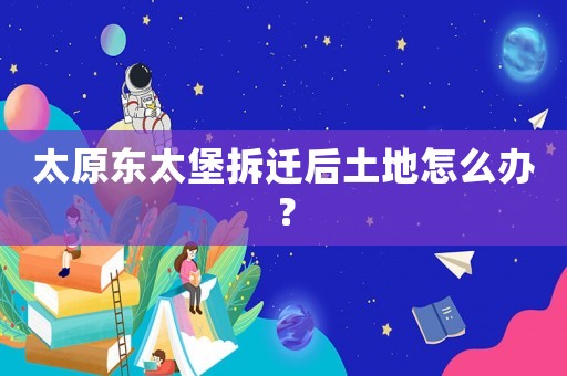 太原東太堡拆遷后土地怎么辦？
