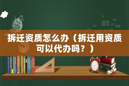 拆遷資質怎么辦（拆遷用資質可以代辦嗎？）