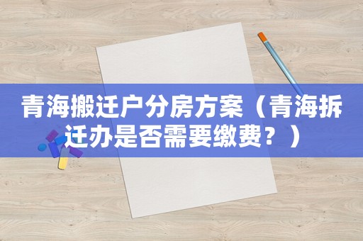 青海搬遷戶分房方案（青海拆遷辦是否需要繳費？）