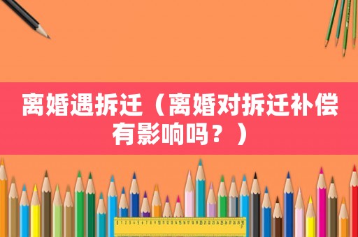 離婚遇拆遷（離婚對拆遷補(bǔ)償有影響嗎？）