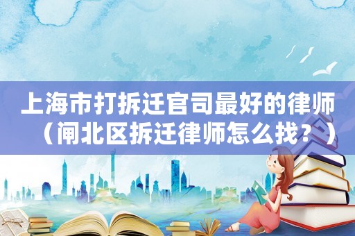 上海市打拆遷官司最好的律師（閘北區拆遷律師怎么找？）