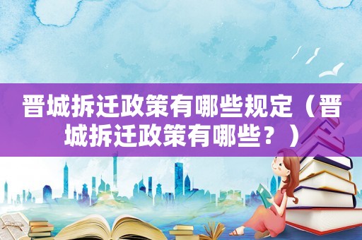 晉城拆遷政策有哪些規定（晉城拆遷政策有哪些？）