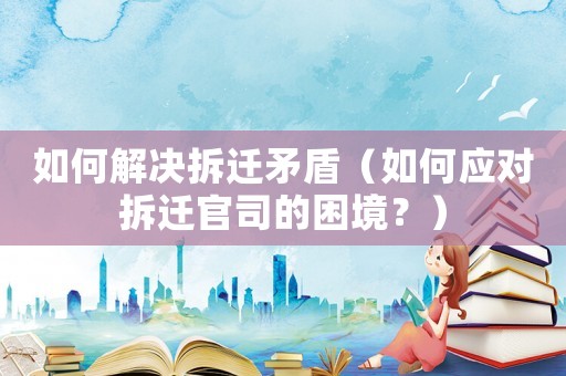如何解決拆遷矛盾（如何應對拆遷官司的困境？）