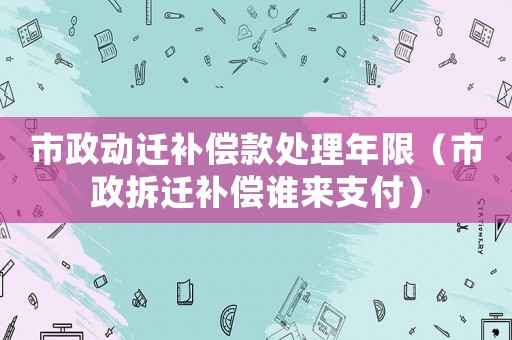 市政動(dòng)遷補(bǔ)償款處理年限（市政拆遷補(bǔ)償誰(shuí)來支付）