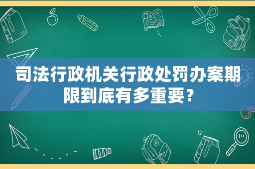 司法行政機關行政處罰辦案期限到底有多重要？